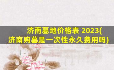 济南墓地价格表 2023(济南购墓是一次性永久费用吗)